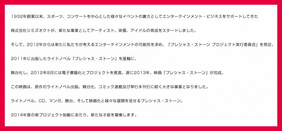 1932年創業以来、スポーツ、コンサートを中心とした様々なイベントの裏方としてエンターテイメント・ビジネスをサポートしてきた
			株式会社シミズオクトが、新たな事業としてアーティスト、俳優、アイドル育成をスタートします。
			そして2012年からは、新たに私たちが考えるエンターテインメントの可能性を求め、
			「プレシャス・ストーン　プロジェクト」実行委員会を発足。2011年に出版したライトノベル「プレシャス・ストーン」を基軸に、
			舞台化し、2012年8月には電子書籍化とプロジェクトを推進。遂に、2013年映画「プレシャス・ストーン」が完成。
			この映画は、原作のライトノベル出版、舞台化、コミック連載及び単行本刊行に続く大きな事業となりました。
			ライトノベル、ＣＤ、マンガ、舞台、そして映画化と様々な展開を見せるプレシャス・ストーン。
			2014年度の新プロジェクト始動にあたり、新たな才能を募集します。
