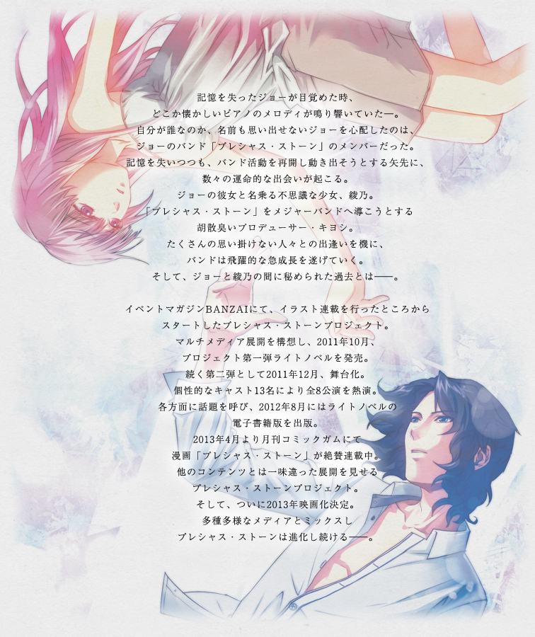 記憶を失ったジョーが目覚めた時、どこか懐かしいピアノのメロディが鳴り響いていた―。自分が誰なのか、名前も思い出せないジョーを心配したのは、ジョーのバンド「プレシャス・ストーン」のメンバーだった。記憶を失いつつも、バンド活動を再開し動き出そうとする矢先に、数々の運命的な出会いが起こる。ジョーの彼女と名乗る不思議な少女、綾乃。「プレシャス・ストーン」をメジャーバンドへ導こうとする胡散臭いプロデューサー・キヨシ。たくさんの思い掛けない人々との出逢いを機に、バンドは飛躍的な急成長を遂げていく。そして、ジョーと綾乃の間に秘められた過去とは――。イベントマガジンBANZAIにて、イラスト連載を行ったところからスタートしたプレシャス・ストーンプロジェクト。マルチメディア展開を構想し、2011年10月、プロジェクト第一弾ライトノベルを発売。続く第二弾として2011年12月、舞台化。個性的なキャスト13名により全8公演を熱演。各方面に話題を呼び、2012年8月にはライトノベルの電子書籍版を出版。2013年4月より月刊コミックガムにて漫画「プレシャス・ストーン」が絶賛連載中。他のコンテンツとは一味違った展開を見せるプレシャス・ストーンプロジェクト。そして、ついに2013年映画化決定。多種多様なメディアとミックスしプレシャス・ストーンは進化し続ける――。